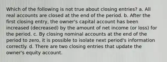 Which of the following is not true about closing entries? a. All real accounts are closed at the end of the period. b. After the first closing entry, the owner's capital account has been increased (decreased) by the amount of net income (or loss) for the period. c. By closing nominal accounts at the end of the period to zero, it is possible to isolate next period's information correctly. d. There are two closing entries that update the owner's equity account.