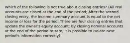 Which of the following is not true about closing entries? (All real accounts are closed at the end of the period; After the second closing entry, the income summary account is equal to the net income or loss for the period; There are four closing entries that update the owner's equity account; By closing nominal accounts at the end of the period to zero, it is possible to isolate next period's information correctly)