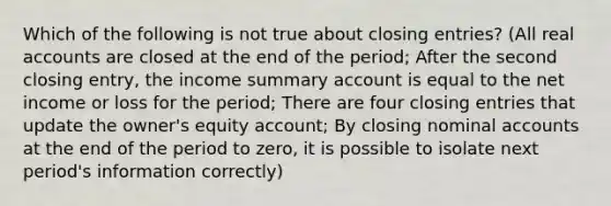 Which of the following is not true about closing entries? (All real accounts are closed at the end of the period; After the second closing entry, the income summary account is equal to the net income or loss for the period; There are four closing entries that update the owner's equity account; By closing nominal accounts at the end of the period to zero, it is possible to isolate next period's information correctly)