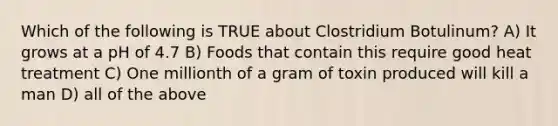 Which of the following is TRUE about Clostridium Botulinum? A) It grows at a pH of 4.7 B) Foods that contain this require good heat treatment C) One millionth of a gram of toxin produced will kill a man D) all of the above