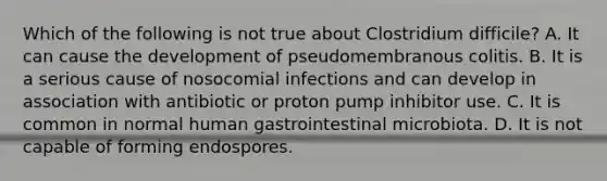 Which of the following is not true about Clostridium difficile? A. It can cause the development of pseudomembranous colitis. B. It is a serious cause of nosocomial infections and can develop in association with antibiotic or proton pump inhibitor use. C. It is common in normal human gastrointestinal microbiota. D. It is not capable of forming endospores.