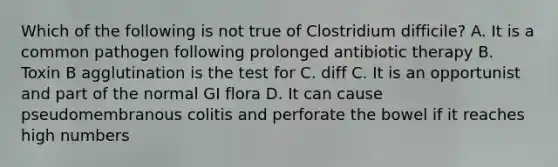 Which of the following is not true of Clostridium difficile? A. It is a common pathogen following prolonged antibiotic therapy B. Toxin B agglutination is the test for C. diff C. It is an opportunist and part of the normal GI flora D. It can cause pseudomembranous colitis and perforate the bowel if it reaches high numbers