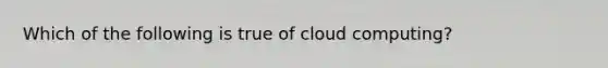 Which of the following is true of cloud computing?