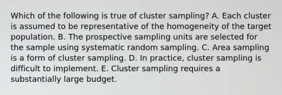 Which of the following is true of cluster sampling? A. Each cluster is assumed to be representative of the homogeneity of the target population. B. The prospective sampling units are selected for the sample using systematic random sampling. C. Area sampling is a form of cluster sampling. D. In practice, cluster sampling is difficult to implement. E. Cluster sampling requires a substantially large budget.