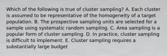 Which of the following is true of cluster sampling? A. Each cluster is assumed to be representative of the homogeneity of a target population. B. The prospective sampling units are selected for a sample using systematic random sampling. C. Area sampling is a popular form of cluster sampling. D. In practice, cluster sampling is difficult to implement. E. Cluster sampling requires a substantially large budget