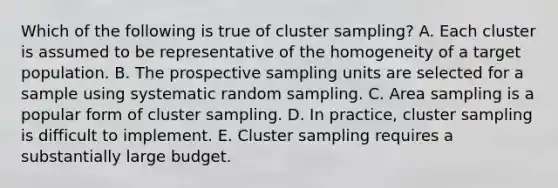 Which of the following is true of cluster sampling? A. Each cluster is assumed to be representative of the homogeneity of a target population. B. The prospective sampling units are selected for a sample using systematic random sampling. C. Area sampling is a popular form of cluster sampling. D. In practice, cluster sampling is difficult to implement. E. Cluster sampling requires a substantially large budget.