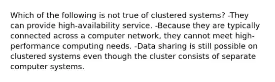 Which of the following is not true of clustered systems? -They can provide high-availability service. -Because they are typically connected across a computer network, they cannot meet high-performance computing needs. -Data sharing is still possible on clustered systems even though the cluster consists of separate computer systems.