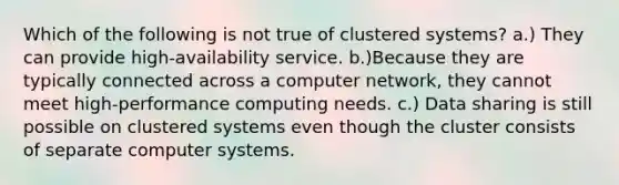 Which of the following is not true of clustered systems? a.) They can provide high-availability service. b.)Because they are typically connected across a computer network, they cannot meet high-performance computing needs. c.) Data sharing is still possible on clustered systems even though the cluster consists of separate computer systems.