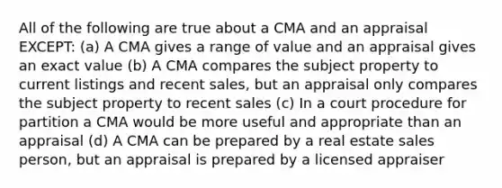 All of the following are true about a CMA and an appraisal EXCEPT: (a) A CMA gives a range of value and an appraisal gives an exact value (b) A CMA compares the subject property to current listings and recent sales, but an appraisal only compares the subject property to recent sales (c) In a court procedure for partition a CMA would be more useful and appropriate than an appraisal (d) A CMA can be prepared by a real estate sales person, but an appraisal is prepared by a licensed appraiser