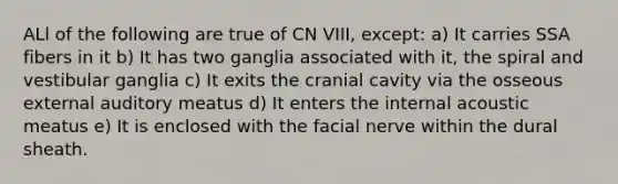 ALl of the following are true of CN VIII, except: a) It carries SSA fibers in it b) It has two ganglia associated with it, the spiral and vestibular ganglia c) It exits the cranial cavity via the osseous external auditory meatus d) It enters the internal acoustic meatus e) It is enclosed with the facial nerve within the dural sheath.