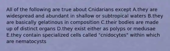 All of the following are true about Cnidarians except A.they are widespread and abundant in shallow or subtropical waters B.they are basically gelatinous in composition C.their bodies are made up of distinct organs D.they exist either as polyps or medusae E.they contain specialized cells called "cnidocytes" within which are nematocysts