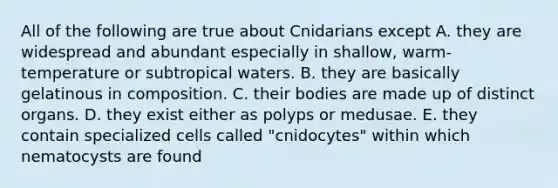 All of the following are true about Cnidarians except A. they are widespread and abundant especially in shallow, warm-temperature or subtropical waters. B. they are basically gelatinous in composition. C. their bodies are made up of distinct organs. D. they exist either as polyps or medusae. E. they contain specialized cells called "cnidocytes" within which nematocysts are found