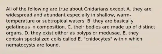 All of the following are true about Cnidarians except A. they are widespread and abundant especially in shallow, warm-temperature or subtropical waters. B. they are basically gelatinous in composition. C. their bodies are made up of distinct organs. D. they exist either as polyps or medusae. E. they contain specialized cells called E. "cnidocytes" within which nematocysts are found.