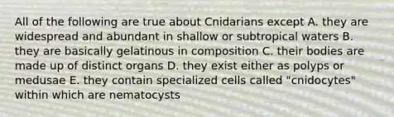 All of the following are true about Cnidarians except A. they are widespread and abundant in shallow or subtropical waters B. they are basically gelatinous in composition C. their bodies are made up of distinct organs D. they exist either as polyps or medusae E. they contain specialized cells called "cnidocytes" within which are nematocysts