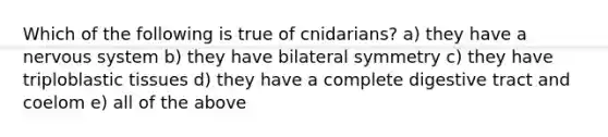 Which of the following is true of cnidarians? a) they have a <a href='https://www.questionai.com/knowledge/kThdVqrsqy-nervous-system' class='anchor-knowledge'>nervous system</a> b) they have bilateral symmetry c) they have triploblastic tissues d) they have a complete digestive tract and coelom e) all of the above