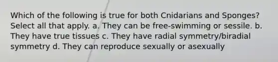 Which of the following is true for both Cnidarians and Sponges? Select all that apply. a. They can be free-swimming or sessile. b. They have true tissues c. They have radial symmetry/biradial symmetry d. They can reproduce sexually or asexually