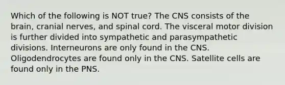 Which of the following is NOT true? The CNS consists of <a href='https://www.questionai.com/knowledge/kLMtJeqKp6-the-brain' class='anchor-knowledge'>the brain</a>, <a href='https://www.questionai.com/knowledge/kE0S4sPl98-cranial-nerves' class='anchor-knowledge'>cranial nerves</a>, and spinal cord. The visceral motor division is further divided into sympathetic and parasympathetic divisions. Interneurons are only found in the CNS. Oligodendrocytes are found only in the CNS. Satellite cells are found only in the PNS.