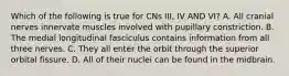 Which of the following is true for CNs III, IV AND VI? A. All cranial nerves innervate muscles involved with pupillary constriction. B. The medial longitudinal fasciculus contains information from all three nerves. C. They all enter the orbit through the superior orbital fissure. D. All of their nuclei can be found in the midbrain.