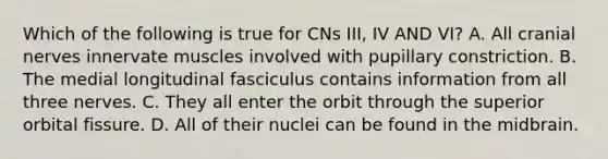 Which of the following is true for CNs III, IV AND VI? A. All cranial nerves innervate muscles involved with pupillary constriction. B. The medial longitudinal fasciculus contains information from all three nerves. C. They all enter the orbit through the superior orbital fissure. D. All of their nuclei can be found in the midbrain.