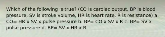 Which of the following is true? (CO is cardiac output, BP is blood pressure, SV is stroke volume, HR is heart rate, R is resistance) a. CO= HR x SV x pulse pressure b. BP= CO x SV x R c. BP= SV x pulse pressure d. BP= SV x HR x R