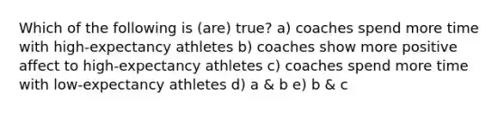 Which of the following is (are) true? a) coaches spend more time with high-expectancy athletes b) coaches show more positive affect to high-expectancy athletes c) coaches spend more time with low-expectancy athletes d) a & b e) b & c