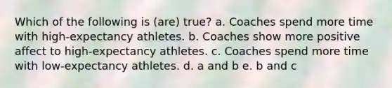 Which of the following is (are) true? a. Coaches spend more time with high-expectancy athletes. b. Coaches show more positive affect to high-expectancy athletes. c. Coaches spend more time with low-expectancy athletes. d. a and b e. b and c