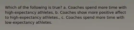 Which of the following is true? a. Coaches spend more time with high-expectancy athletes, b. Coaches show more positive affect to high-expectancy athletes., c. Coaches spend more time with low-expectancy athletes.