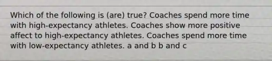 Which of the following is (are) true? Coaches spend more time with high-expectancy athletes. Coaches show more positive affect to high-expectancy athletes. Coaches spend more time with low-expectancy athletes. a and b b and c