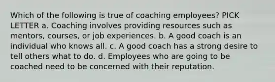 Which of the following is true of coaching employees? PICK LETTER a. Coaching involves providing resources such as mentors, courses, or job experiences. b. A good coach is an individual who knows all. c. A good coach has a strong desire to tell others what to do. d. Employees who are going to be coached need to be concerned with their reputation.