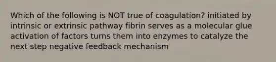 Which of the following is NOT true of coagulation? initiated by intrinsic or extrinsic pathway fibrin serves as a molecular glue activation of factors turns them into enzymes to catalyze the next step negative feedback mechanism