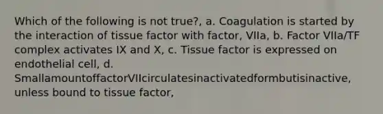 Which of the following is not true?, a. Coagulation is started by the interaction of tissue factor with factor, VIIa, b. Factor VIIa/TF complex activates IX and X, c. Tissue factor is expressed on endothelial cell, d. SmallamountoffactorVIIcirculatesinactivatedformbutisinactive, unless bound to tissue factor,