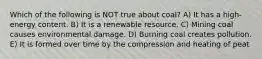 Which of the following is NOT true about coal? A) It has a high-energy content. B) It is a renewable resource. C) Mining coal causes environmental damage. D) Burning coal creates pollution. E) It is formed over time by the compression and heating of peat