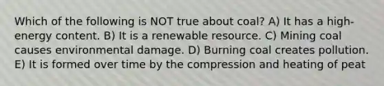 Which of the following is NOT true about coal? A) It has a high-energy content. B) It is a renewable resource. C) Mining coal causes environmental damage. D) Burning coal creates pollution. E) It is formed over time by the compression and heating of peat