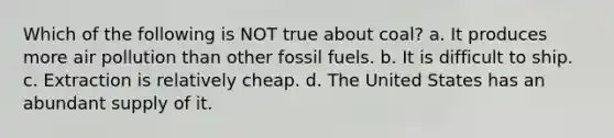 Which of the following is NOT true about coal? a. It produces more air pollution than other fossil fuels. b. It is difficult to ship. c. Extraction is relatively cheap. d. The United States has an abundant supply of it.