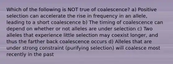 Which of the following is NOT true of coalescence? a) Positive selection can accelerate the rise in frequency in an allele, leading to a short coalescence b) The timing of coalescence can depend on whether or not alleles are under selection c) Two alleles that experience little selection may coexist longer, and thus the farther back coalescence occurs d) Alleles that are under strong constraint (purifying selection) will coalesce most recently in the past