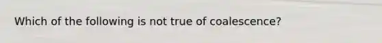 Which of the following is not true of coalescence?