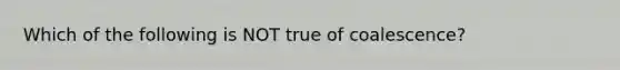 Which of the following is NOT true of coalescence?