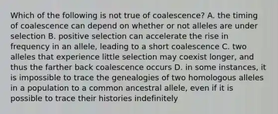 Which of the following is not true of coalescence? A. the timing of coalescence can depend on whether or not alleles are under selection B. positive selection can accelerate the rise in frequency in an allele, leading to a short coalescence C. two alleles that experience little selection may coexist longer, and thus the farther back coalescence occurs D. in some instances, it is impossible to trace the genealogies of two homologous alleles in a population to a common ancestral allele, even if it is possible to trace their histories indefinitely