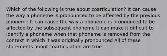 Which of the following is true about coarticulation? It can cause the way a phoneme is pronounced to be affected by the previous phoneme It can cause the way a phoneme is pronounced to be affected by the subsequent phoneme It can make it difficult to identify a phoneme when that phoneme is removed from the context in which it was originally pronounced All of these statements about coarticulation are true