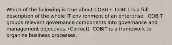 Which of the following is true about COBIT? ​ COBIT is a full description of the whole IT environment of an enterprise. ​ COBIT groups relevant governance components into governance and management objectives. (Correct) ​ COBIT is a framework to organize business processes.