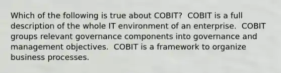 Which of the following is true about COBIT? ​ COBIT is a full description of the whole IT environment of an enterprise. ​ COBIT groups relevant governance components into governance and management objectives. ​ COBIT is a framework to organize business processes.