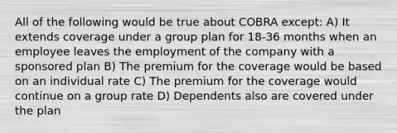 All of the following would be true about COBRA except: A) It extends coverage under a group plan for 18-36 months when an employee leaves the employment of the company with a sponsored plan B) The premium for the coverage would be based on an individual rate C) The premium for the coverage would continue on a group rate D) Dependents also are covered under the plan