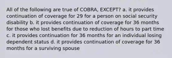 All of the following are true of COBRA, EXCEPT? a. it provides continuation of coverage for 29 for a person on social security disability b. it provides continuation of coverage for 36 months for those who lost benefits due to reduction of hours to part time c. it provides continuation for 36 months for an individual losing dependent status d. it provides continuation of coverage for 36 months for a surviving spouse