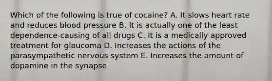 Which of the following is true of cocaine? A. It slows heart rate and reduces blood pressure B. It is actually one of the least dependence-causing of all drugs C. It is a medically approved treatment for glaucoma D. Increases the actions of the parasympathetic nervous system E. Increases the amount of dopamine in the synapse