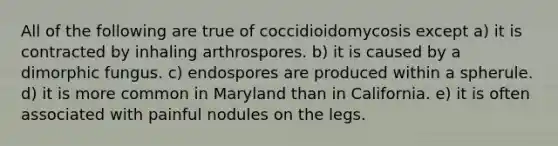 All of the following are true of coccidioidomycosis except a) it is contracted by inhaling arthrospores. b) it is caused by a dimorphic fungus. c) endospores are produced within a spherule. d) it is more common in Maryland than in California. e) it is often associated with painful nodules on the legs.