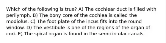 Which of the following is true? A) The cochlear duct is filled with perilymph. B) The bony core of the cochlea is called the modiolus. C) The foot plate of the incus fits into the round window. D) The vestibule is one of the regions of the organ of cori. E) The spiral organ is found in the semicircular canals.