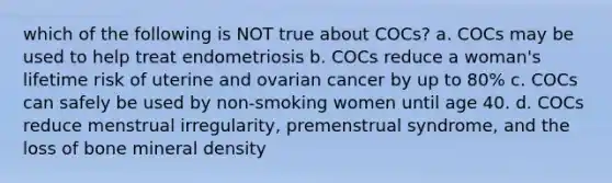 which of the following is NOT true about COCs? a. COCs may be used to help treat endometriosis b. COCs reduce a woman's lifetime risk of uterine and ovarian cancer by up to 80% c. COCs can safely be used by non-smoking women until age 40. d. COCs reduce menstrual irregularity, premenstrual syndrome, and the loss of bone mineral density