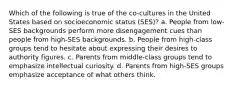 Which of the following is true of the co-cultures in the United States based on socioeconomic status (SES)? a. People from low-SES backgrounds perform more disengagement cues than people from high-SES backgrounds. b. People from high-class groups tend to hesitate about expressing their desires to authority figures. c. Parents from middle-class groups tend to emphasize intellectual curiosity. d. Parents from high-SES groups emphasize acceptance of what others think.