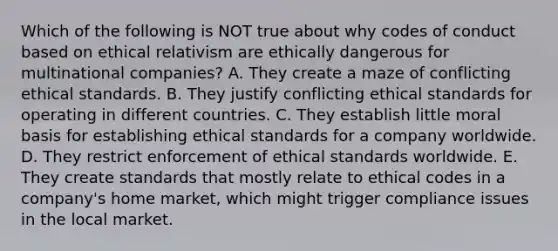 Which of the following is NOT true about why codes of conduct based on ethical relativism are ethically dangerous for multinational companies? A. They create a maze of conflicting ethical standards. B. They justify conflicting ethical standards for operating in different countries. C. They establish little moral basis for establishing ethical standards for a company worldwide. D. They restrict enforcement of ethical standards worldwide. E. They create standards that mostly relate to ethical codes in a company's home market, which might trigger compliance issues in the local market.