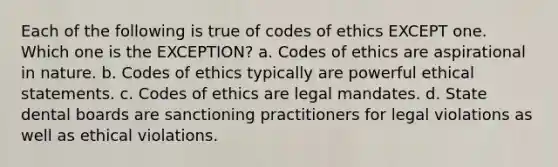 Each of the following is true of codes of ethics EXCEPT one. Which one is the EXCEPTION? a. Codes of ethics are aspirational in nature. b. Codes of ethics typically are powerful ethical statements. c. Codes of ethics are legal mandates. d. State dental boards are sanctioning practitioners for legal violations as well as ethical violations.